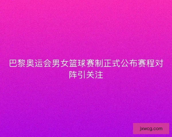 巴黎奥运会男女篮球赛制正式公布赛程对阵引关注