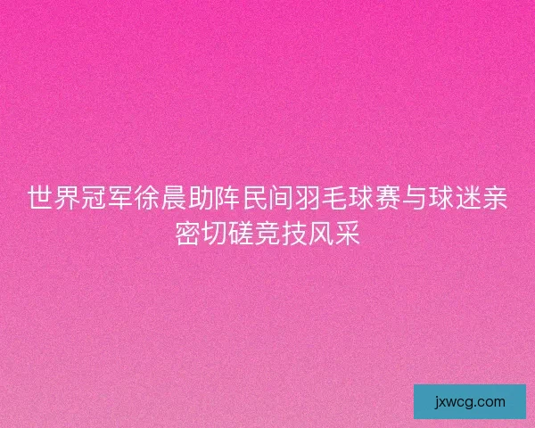 世界冠军徐晨助阵民间羽毛球赛与球迷亲密切磋竞技风采