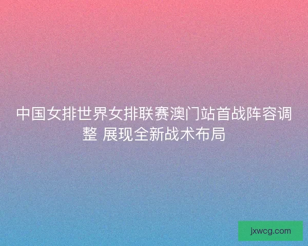 中国女排世界女排联赛澳门站首战阵容调整 展现全新战术布局