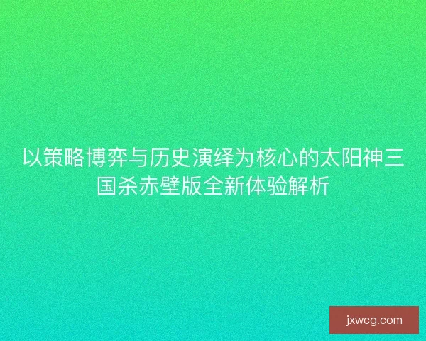 以策略博弈与历史演绎为核心的太阳神三国杀赤壁版全新体验解析