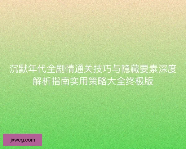 沉默年代全剧情通关技巧与隐藏要素深度解析指南实用策略大全终极版