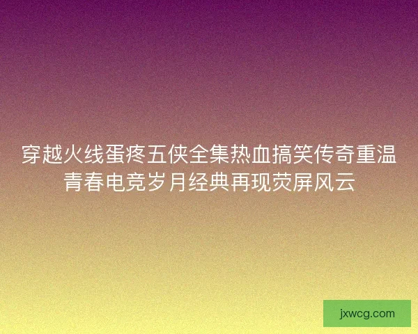 穿越火线蛋疼五侠全集热血搞笑传奇重温青春电竞岁月经典再现荧屏风云
