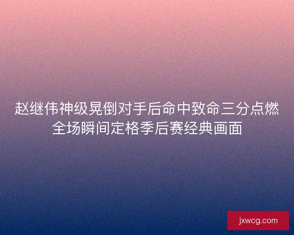 赵继伟神级晃倒对手后命中致命三分点燃全场瞬间定格季后赛经典画面