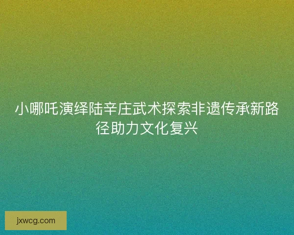 小哪吒演绎陆辛庄武术探索非遗传承新路径助力文化复兴