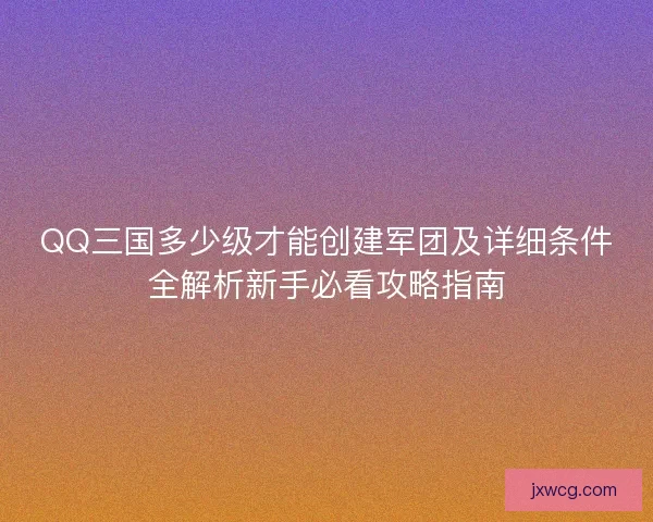 QQ三国多少级才能创建军团及详细条件全解析新手必看攻略指南