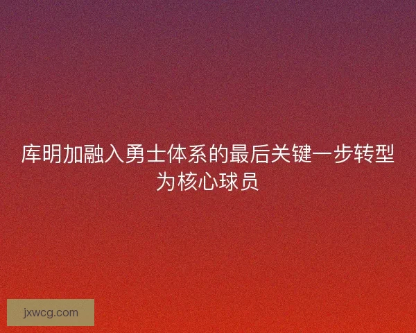 库明加融入勇士体系的最后关键一步转型为核心球员