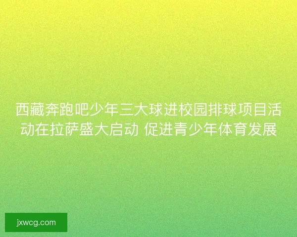 西藏奔跑吧少年三大球进校园排球项目活动在拉萨盛大启动 促进青少年体育发展